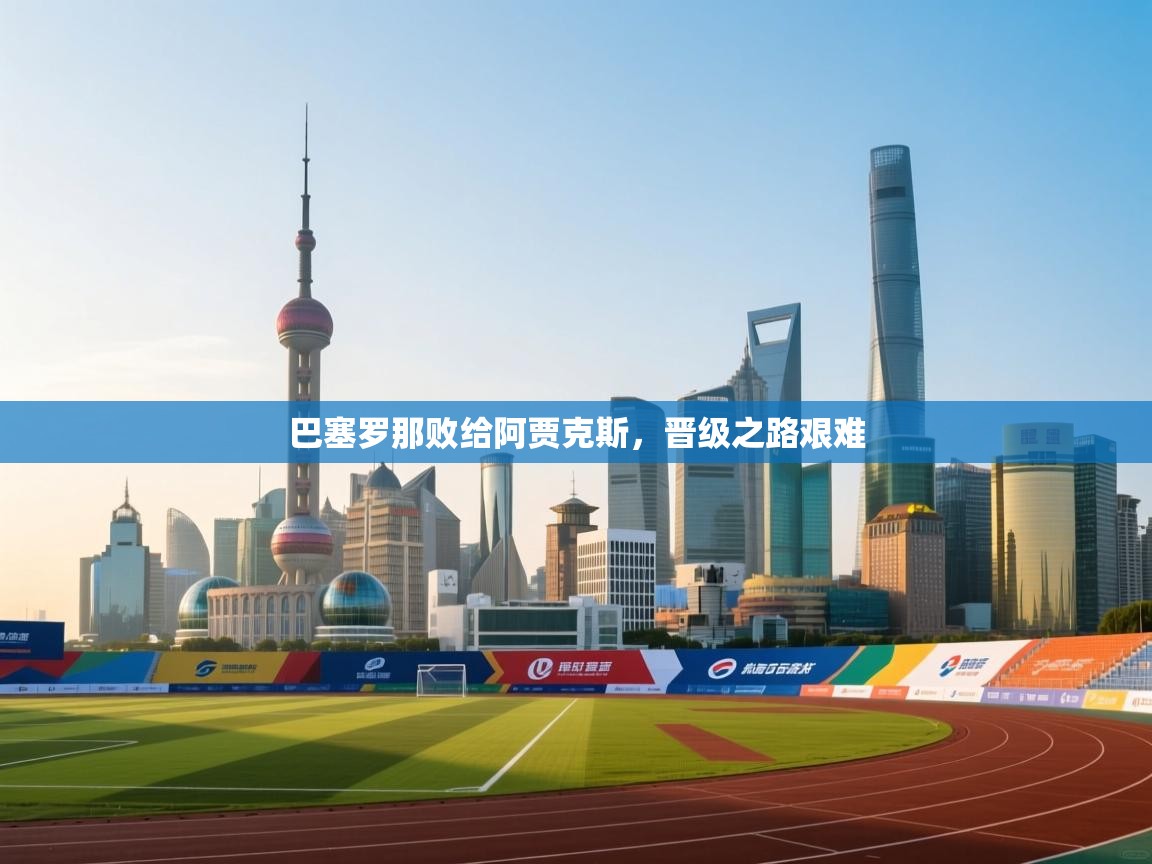 开云赛事-巴塞罗那败给阿贾克斯，晋级之路艰难