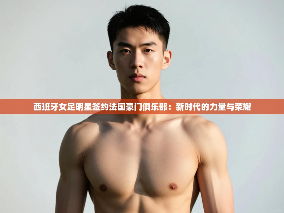 开云体育工单提交入口-西班牙女足明星签约法国豪门俱乐部：新时代的力量与荣耀